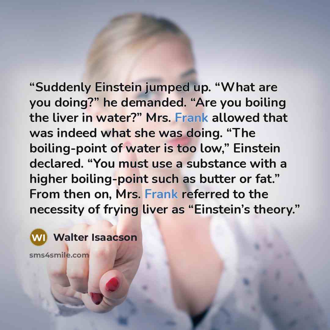 “Suddenly Einstein jumped up. “What are you doing?” he demanded. “Are you boiling the liver in water?” Mrs. Frank allowed that was indeed what she was doing. “The boiling-point of water is too low,” Einstein declared. “You must use a substance with a higher boiling-point such as butter or fat.”…” quote by Walter Isaacson