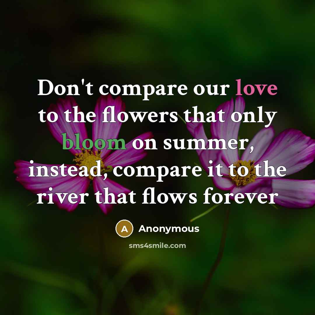 “Don't compare our love to the flowers that only bloom on summer, instead, compare it to the river that flows forever” quote by Anonymous