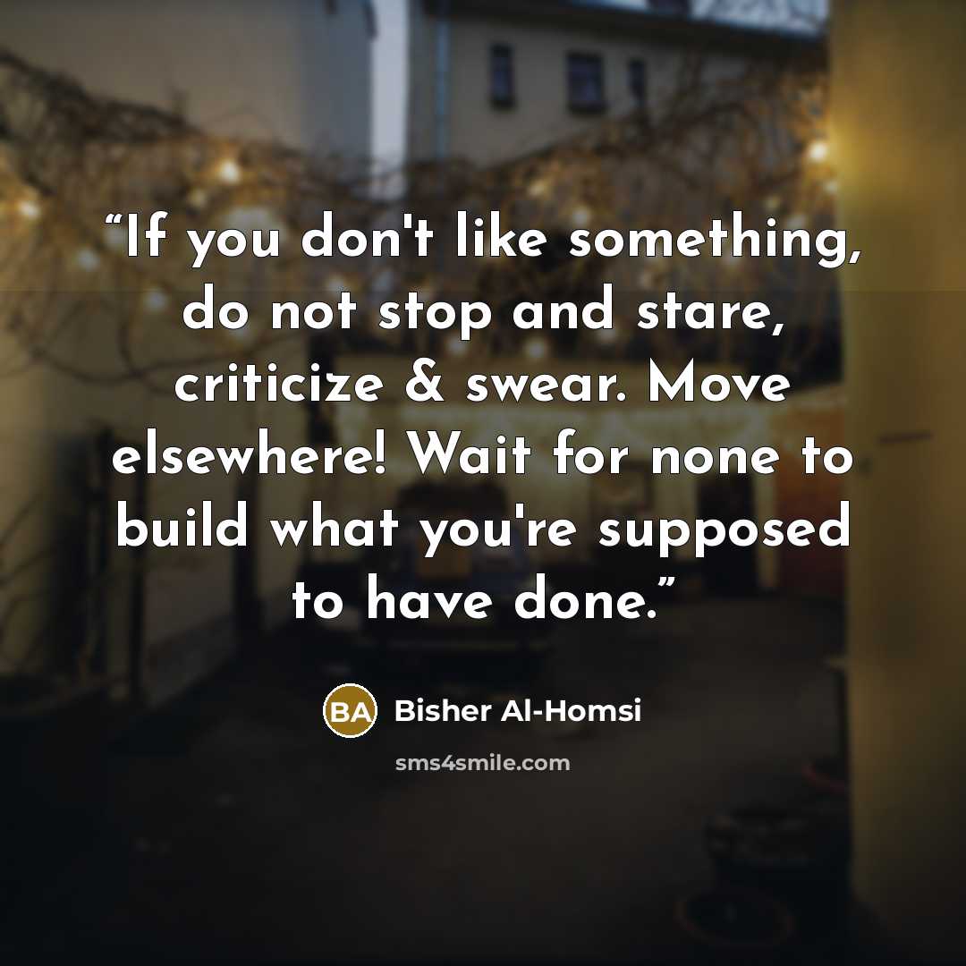 “If you don't like something, do not stop and stare, criticize & swear. Move elsewhere! Wait for none to build what you're supposed to have done.” quote by Bisher Al-Homsi