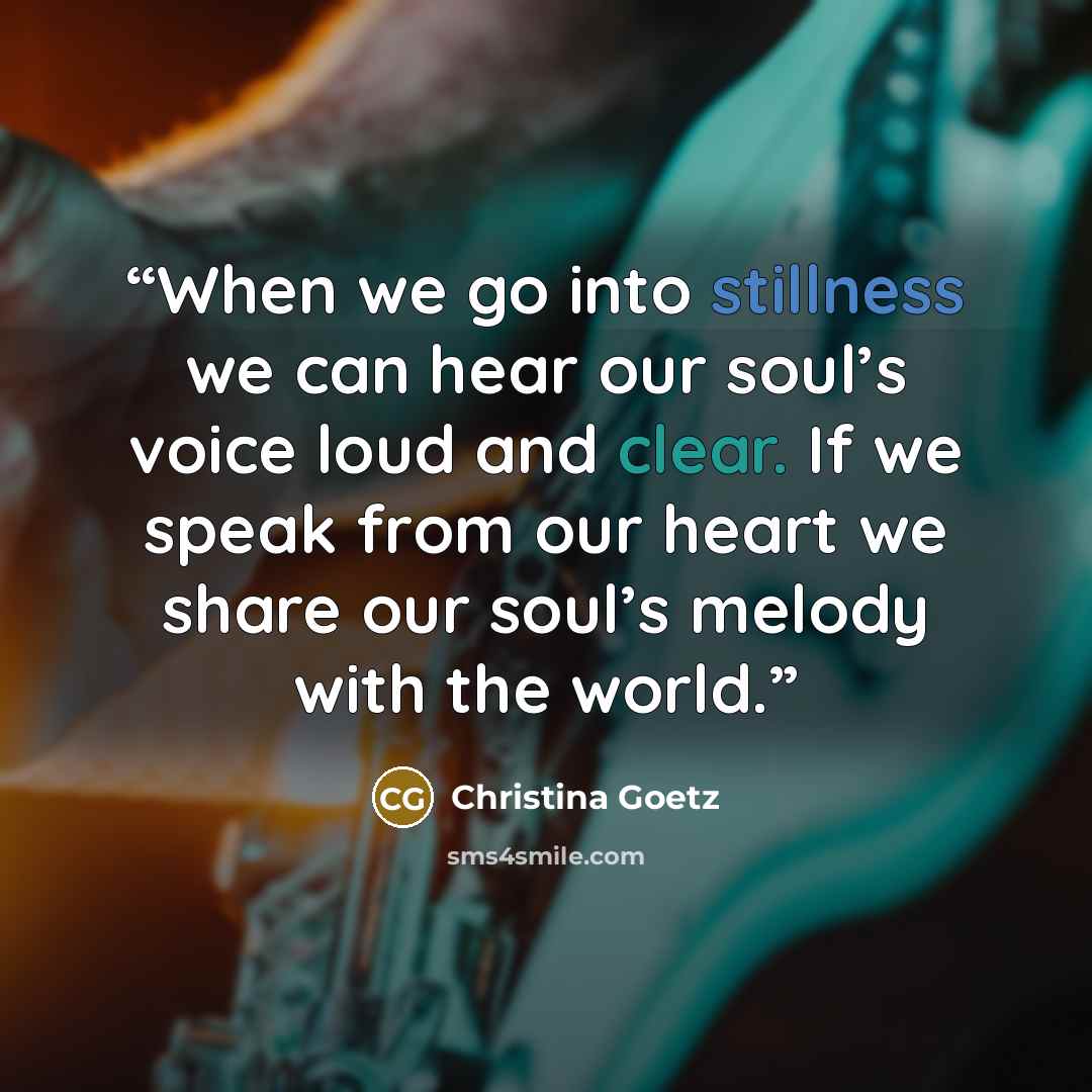 “When we go into stillness we can hear our soul’s voice loud and clear. If we speak from our heart we share our soul’s melody with the world.” quote by Christina Goetz