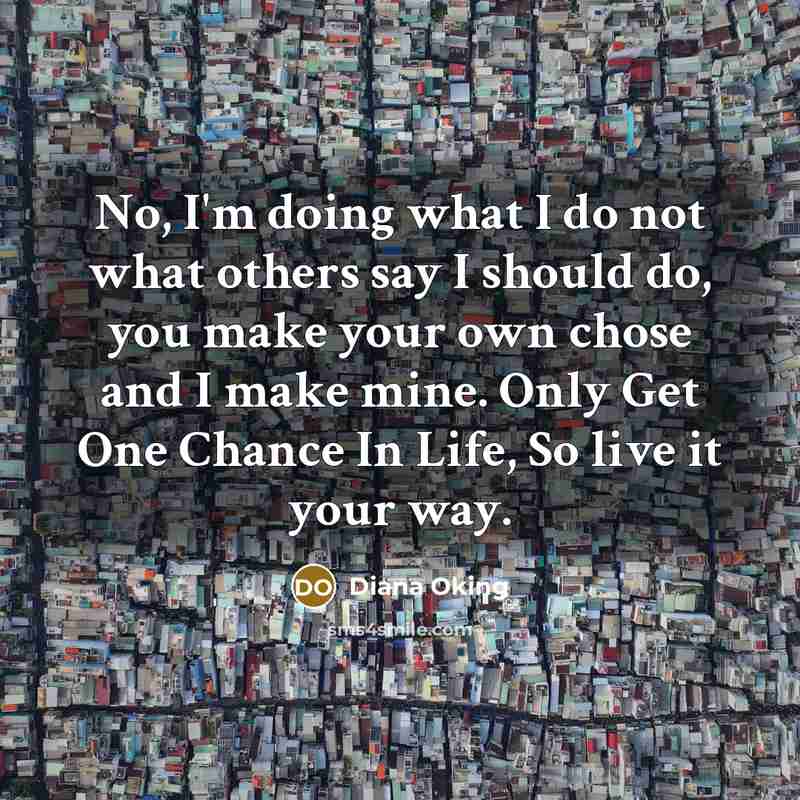 “No, I'm doing what I do not what others say I should do, you make your own chose and I make mine. Only Get One Chance In Life, So live it your way.” quote by Diana Oking