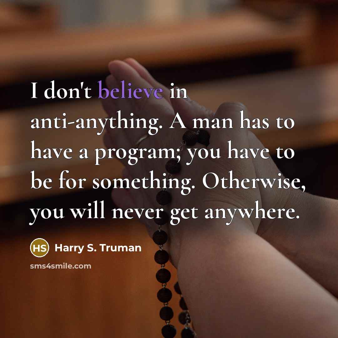 “I don't believe in anti-anything. A man has to have a program; you have to be for something. Otherwise, you will never get anywhere.” quote by Harry S. Truman