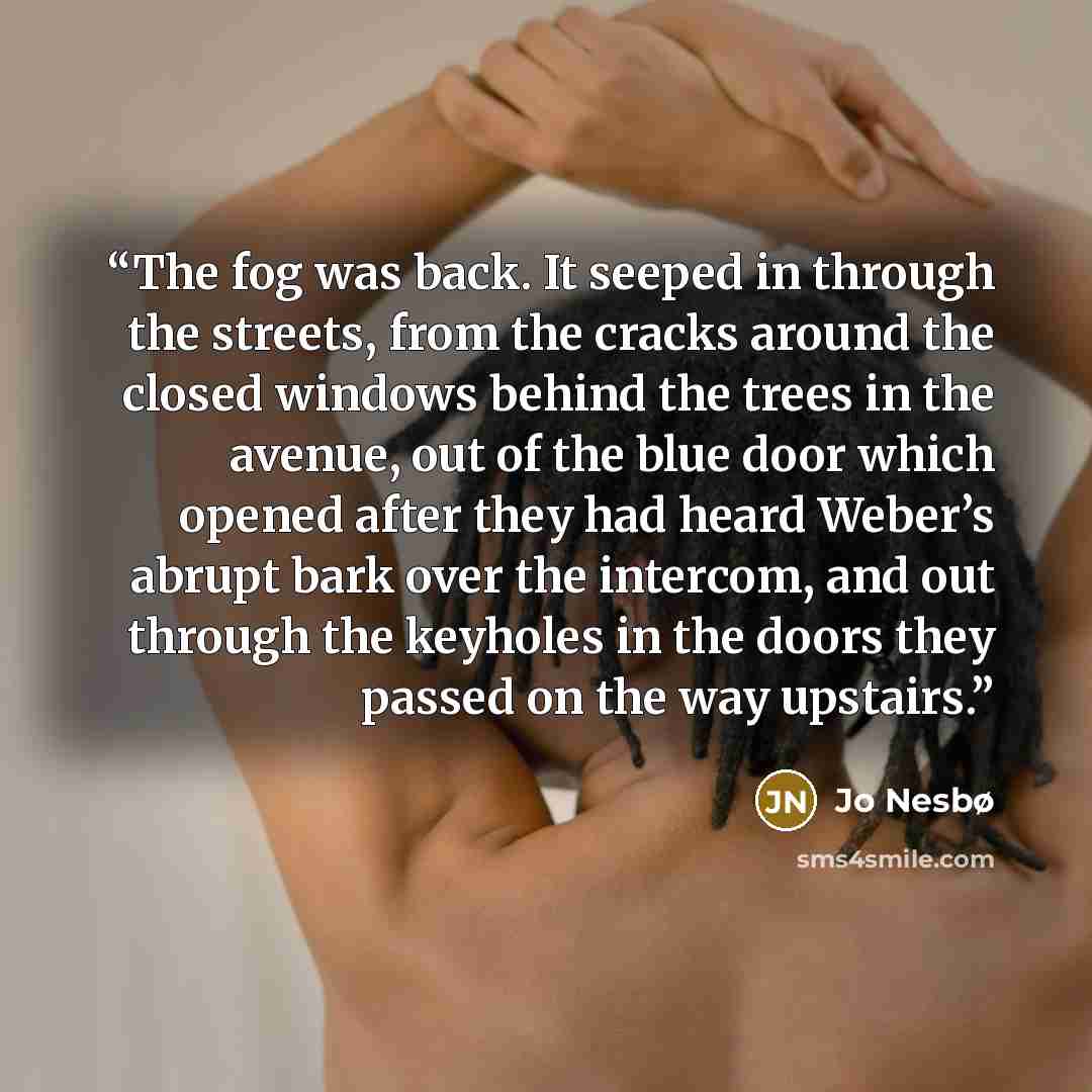 “The fog was back. It seeped in through the streets, from the cracks around the closed windows behind the trees in the avenue, out of the blue door which opened after they had heard Weber’s abrupt bark over the intercom, and out through the keyholes in the doors they passed on the way upstairs.” quote by Jo Nesbø