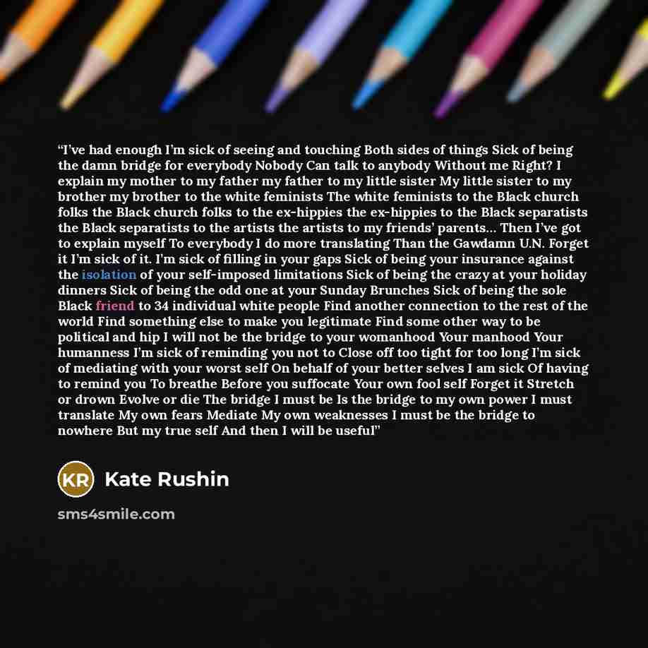 “I’ve had enough I’m sick of seeing and touching Both sides of things Sick of being the damn bridge for everybody Nobody Can talk to anybody Without me Right? I explain my mother to my father my father to my little sister My little sister to my brother my brother to the white feminists The white…” quote by Kate Rushin