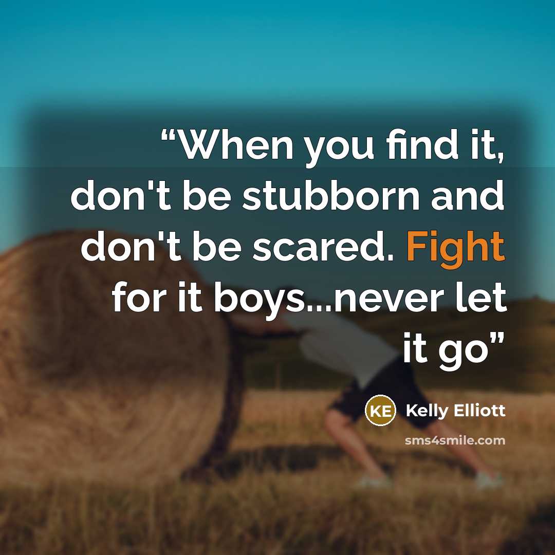 “When you find it, don't be stubborn and don't be scared. Fight for it boys...never let it go” quote by Kelly Elliott