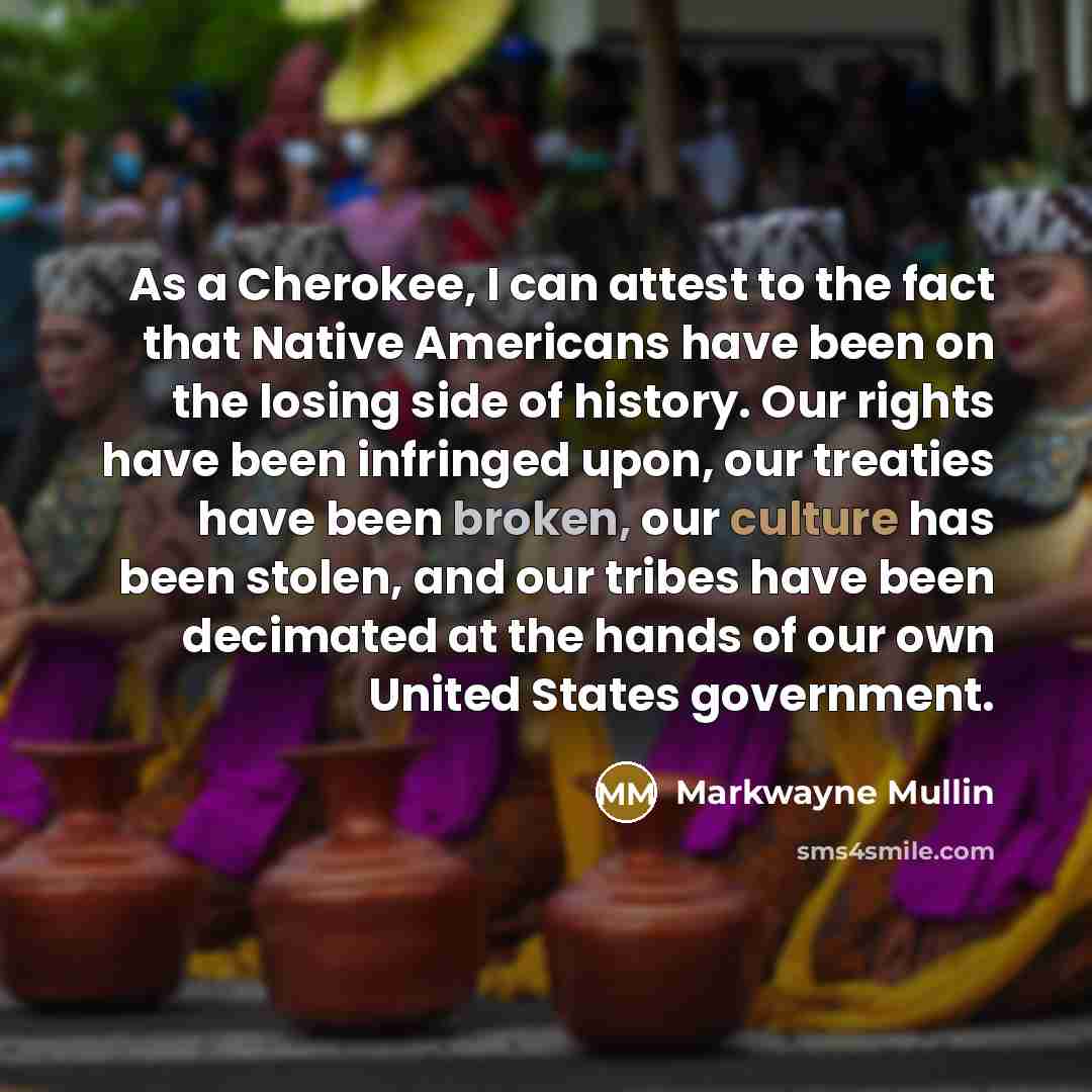 “As a Cherokee, I can attest to the fact that Native Americans have been on the losing side of history. Our rights have been infringed upon, our treaties have been broken, our culture has been stolen, and our tribes have been decimated at the hands of our own United States government.” quote by Markwayne Mullin