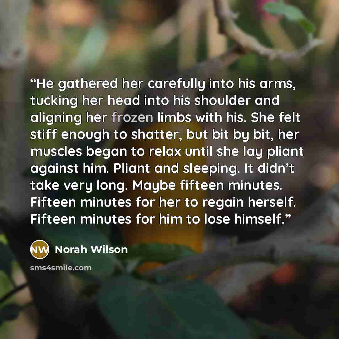 “He gathered her carefully into his arms, tucking her head into his shoulder and aligning her frozen limbs with his. She felt stiff enough to shatter, but bit by bit, her muscles began to relax until she lay pliant against him. Pliant and sleeping. It didn’t take very long. Maybe fifteen minutes…” quote by Norah Wilson