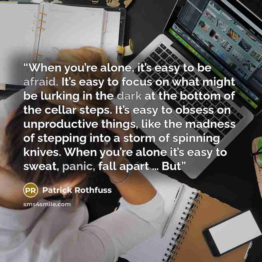 “When you’re alone, it’s easy to be afraid. It’s easy to focus on what might be lurking in the dark at the bottom of the cellar steps. It’s easy to obsess on unproductive things, like the madness of stepping into a storm of spinning knives. When you’re alone it’s easy to sweat, panic, fall apart ……” quote by Patrick Rothfuss
