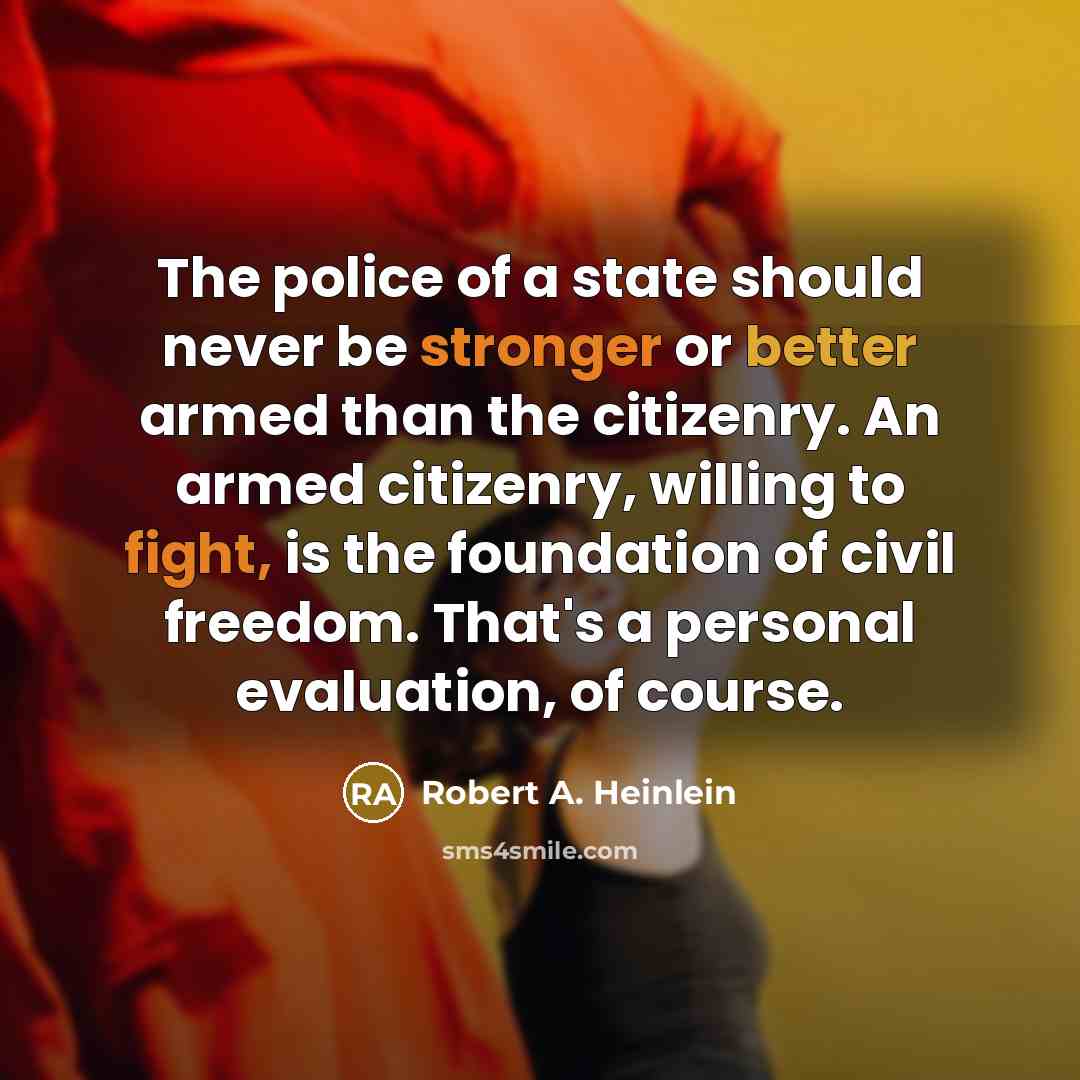 “The police of a state should never be stronger or better armed than the citizenry. An armed citizenry, willing to fight, is the foundation of civil freedom. That's a personal evaluation, of course.” quote by Robert A. Heinlein