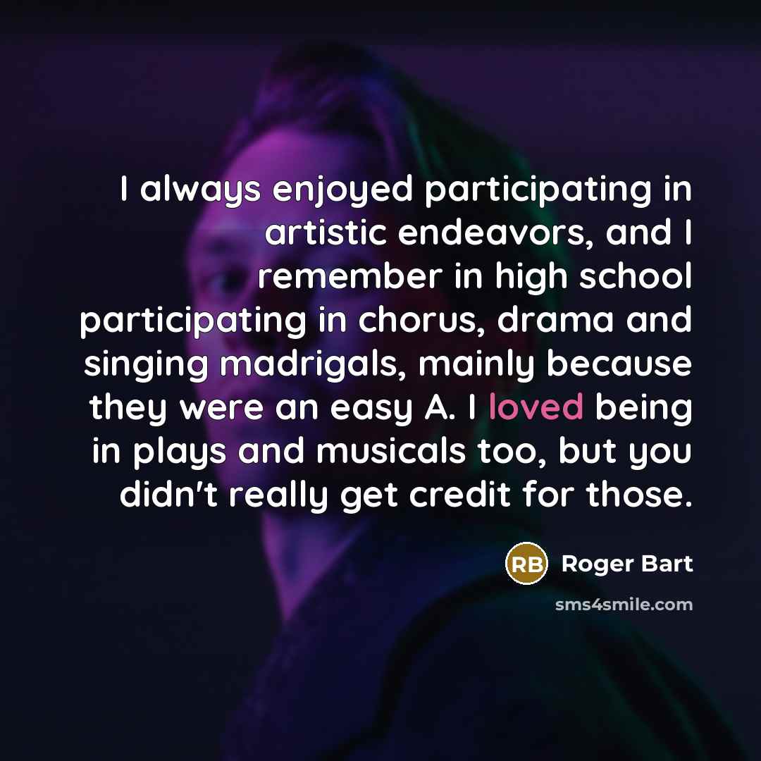 “I always enjoyed participating in artistic endeavors, and I remember in high school participating in chorus, drama and singing madrigals, mainly because they were an easy A. I loved being in plays and musicals too, but you didn't really get credit for those.” quote by Roger Bart