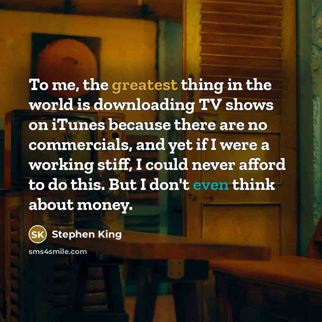 “To me, the greatest thing in the world is downloading TV shows on iTunes because there are no commercials, and yet if I were a working stiff, I could never afford to do this. But I don't even think about money.” quote by Stephen King
