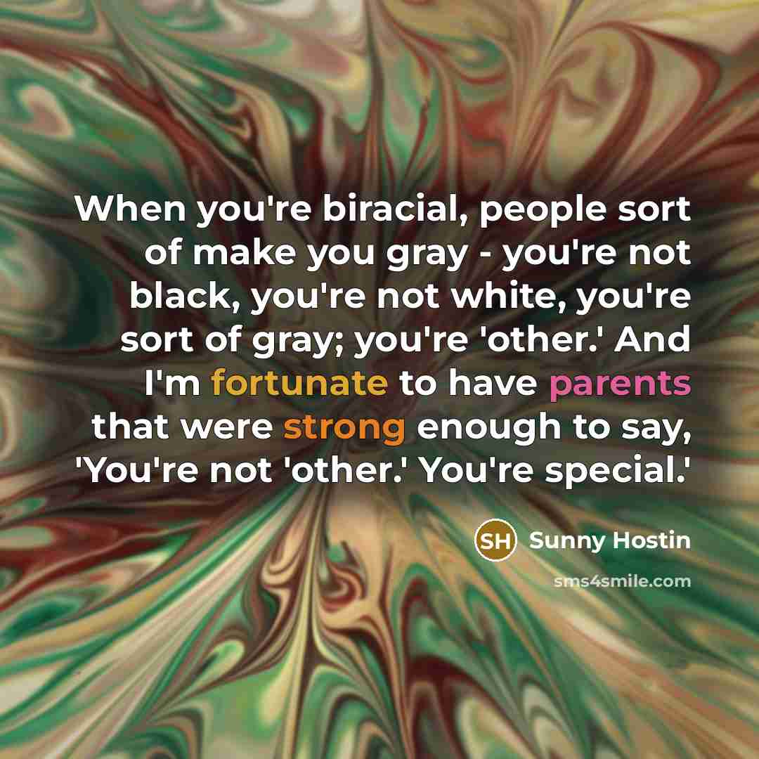 “When you're biracial, people sort of make you gray - you're not black, you're not white, you're sort of gray; you're 'other.' And I'm fortunate to have parents that were strong enough to say, 'You're not 'other.' You're special.'” quote by Sunny Hostin