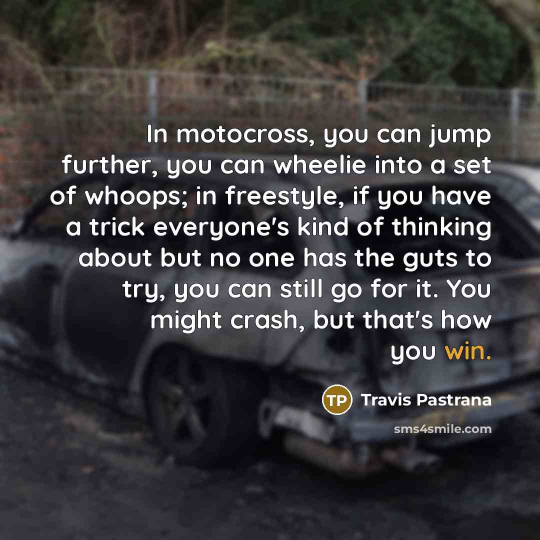 “In motocross, you can jump further, you can wheelie into a set of whoops; in freestyle, if you have a trick everyone's kind of thinking about but no one has the guts to try, you can still go for it. You might crash, but that's how you win.” quote by Travis Pastrana