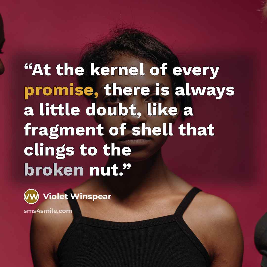 “At the kernel of every promise, there is always a little doubt, like a fragment of shell that clings to the broken nut.” quote by Violet Winspear