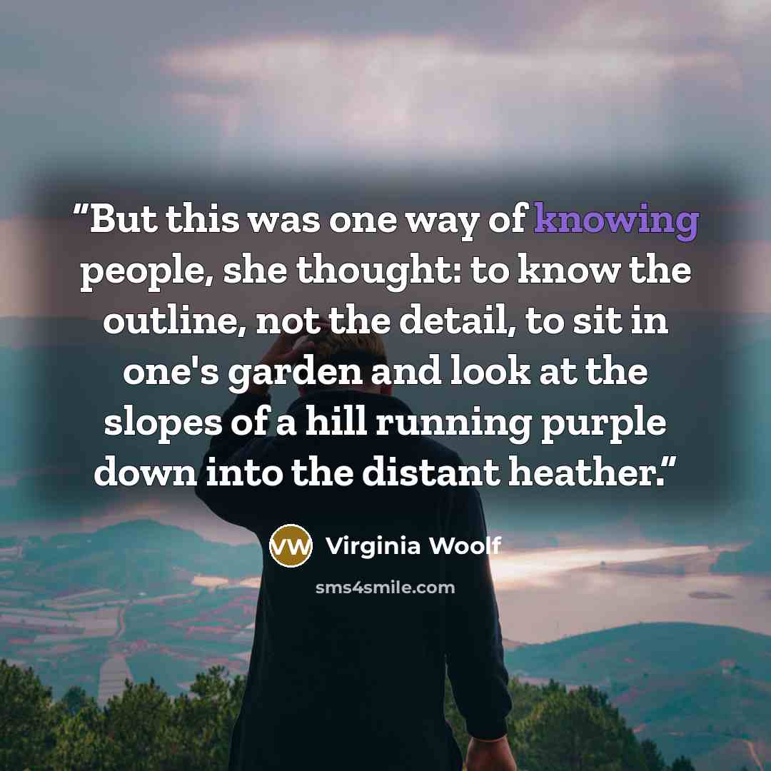 “But this was one way of knowing people, she thought: to know the outline, not the detail, to sit in one's garden and look at the slopes of a hill running purple down into the distant heather.” quote by Virginia Woolf