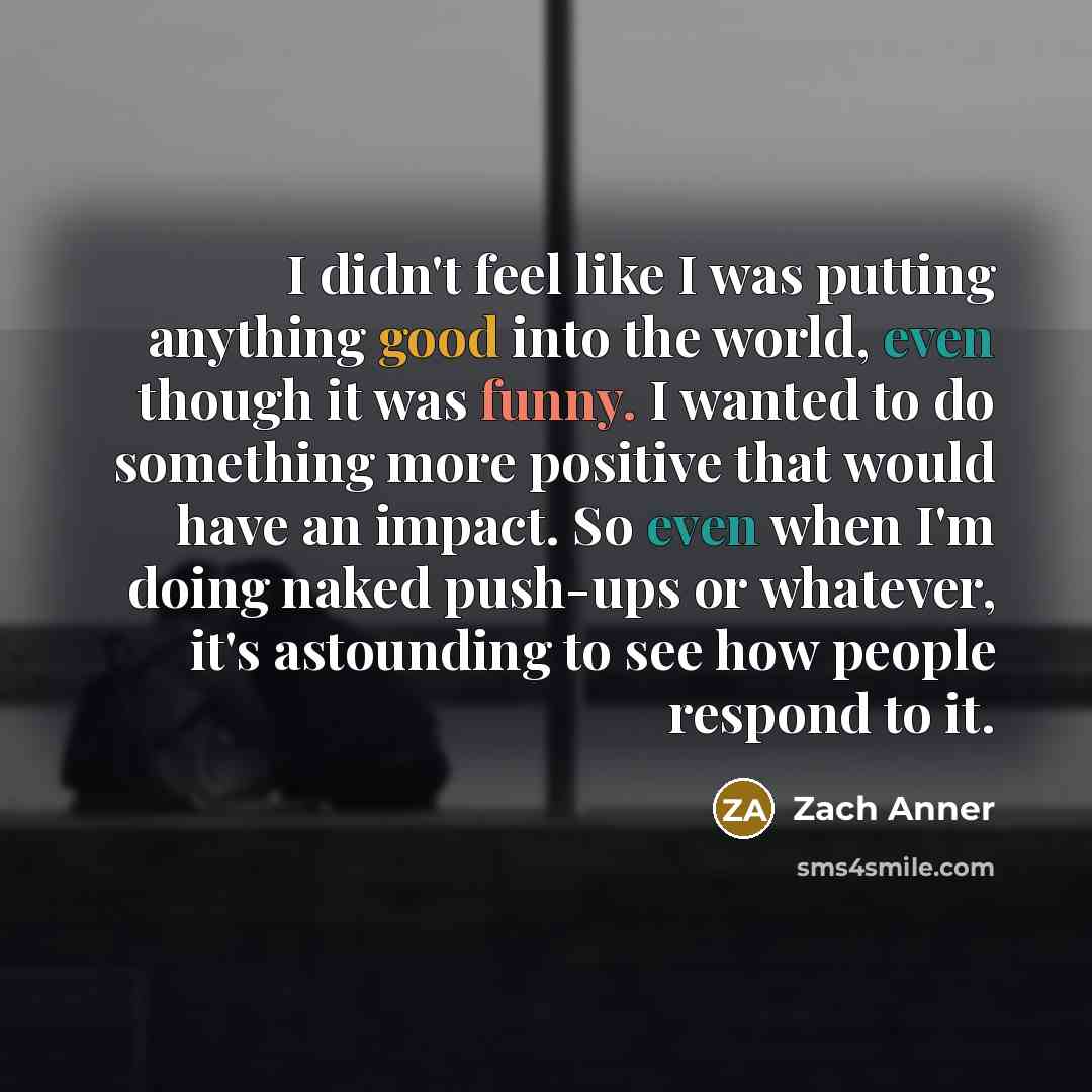 “I didn't feel like I was putting anything good into the world, even though it was funny. I wanted to do something more positive that would have an impact. So even when I'm doing naked push-ups or whatever, it's astounding to see how people respond to it.” quote by Zach Anner