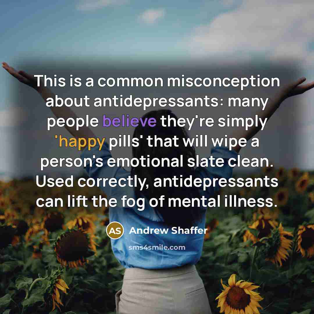 “This is a common misconception about antidepressants: many people believe they're simply 'happy pills' that will wipe a person's emotional slate clean. Used correctly, antidepressants can lift the fog of mental illness.” quote by Andrew Shaffer