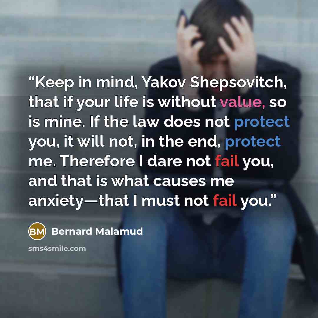 “Keep in mind, Yakov Shepsovitch, that if your life is without value, so is mine. If the law does not protect you, it will not, in the end, protect me. Therefore I dare not fail you, and that is what causes me anxiety—that I must not fail you.” quote by Bernard Malamud