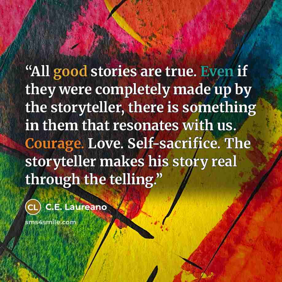 “All good stories are true. Even if they were completely made up by the storyteller, there is something in them that resonates with us. Courage. Love. Self-sacrifice. The storyteller makes his story real through the telling.” quote by C.E. Laureano