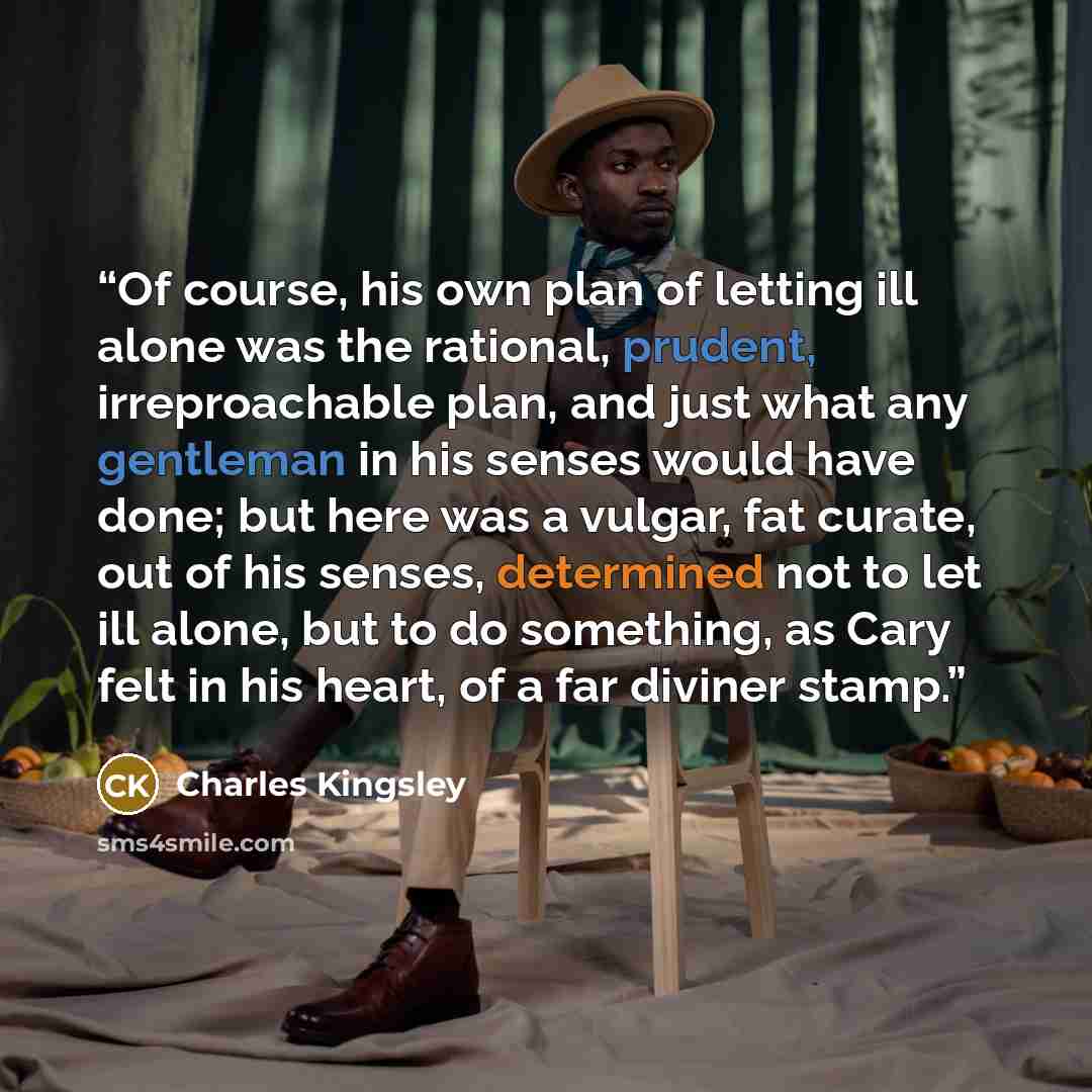 “Of course, his own plan of letting ill alone was the rational, prudent, irreproachable plan, and just what any gentleman in his senses would have done; but here was a vulgar, fat curate, out of his senses, determined not to let ill alone, but to do something, as Cary felt in his heart, of a far…” quote by Charles Kingsley