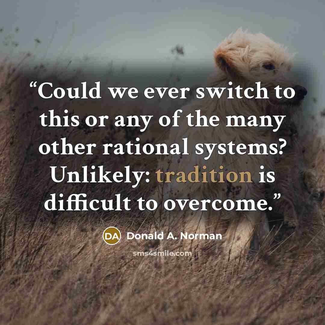 “Could we ever switch to this or any of the many other rational systems? Unlikely: tradition is difficult to overcome.” quote by Donald A. Norman