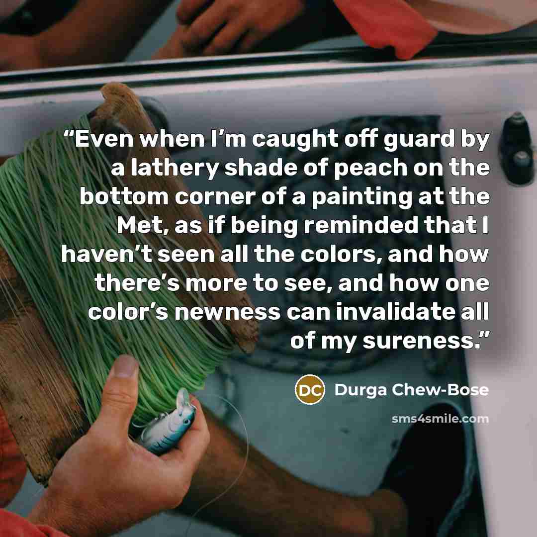 “Even when I’m caught off guard by a lathery shade of peach on the bottom corner of a painting at the Met, as if being reminded that I haven’t seen all the colors, and how there’s more to see, and how one color’s newness can invalidate all of my sureness.” quote by Durga Chew-Bose