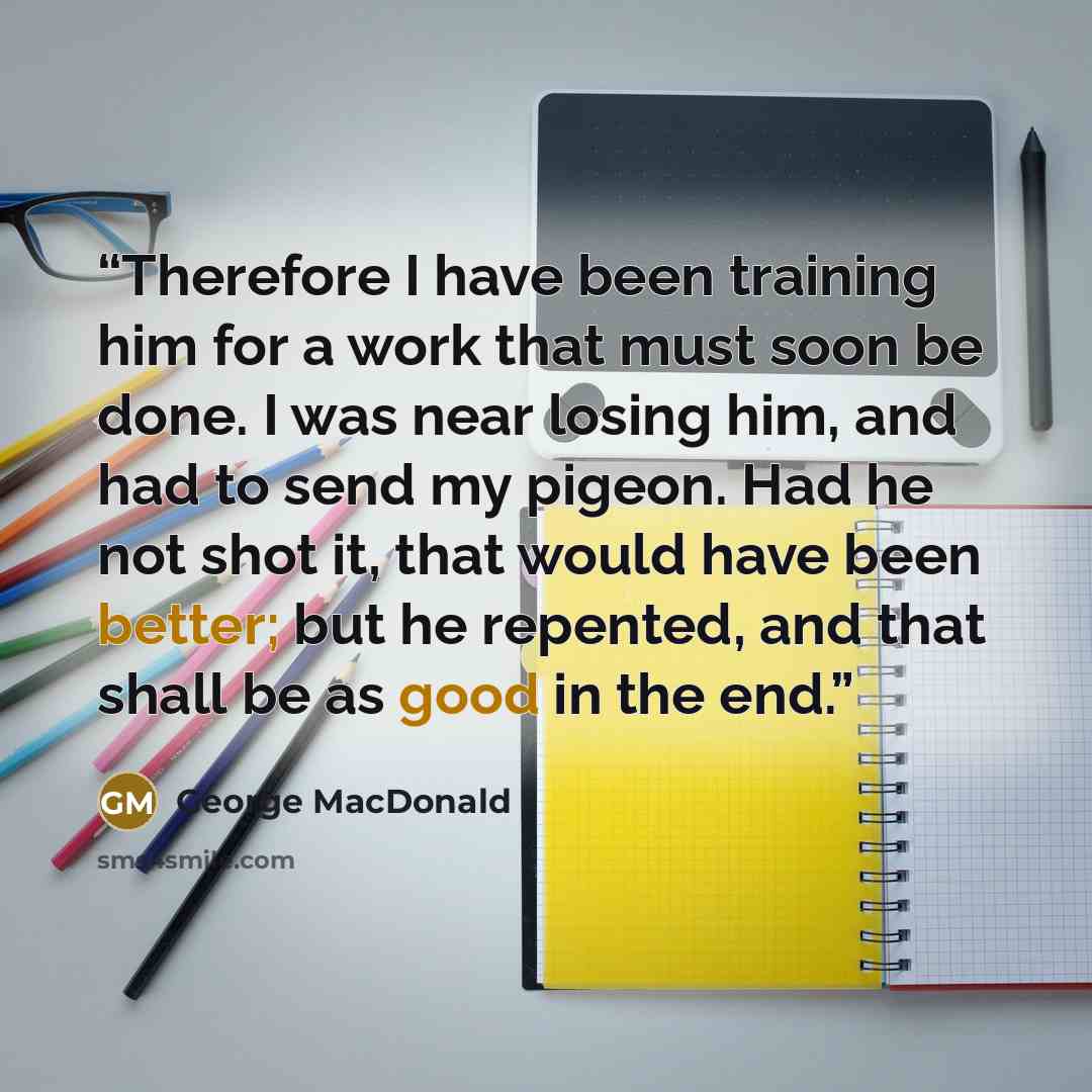 “Therefore I have been training him for a work that must soon be done. I was near losing him, and had to send my pigeon. Had he not shot it, that would have been better; but he repented, and that shall be as good in the end.” quote by George MacDonald