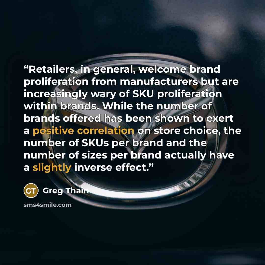 “Retailers, in general, welcome brand proliferation from manufacturers but are increasingly wary of SKU proliferation within brands. While the number of brands offered has been shown to exert a positive correlation on store choice, the number of SKUs per brand and the number of sizes per brand…” quote by Greg Thain