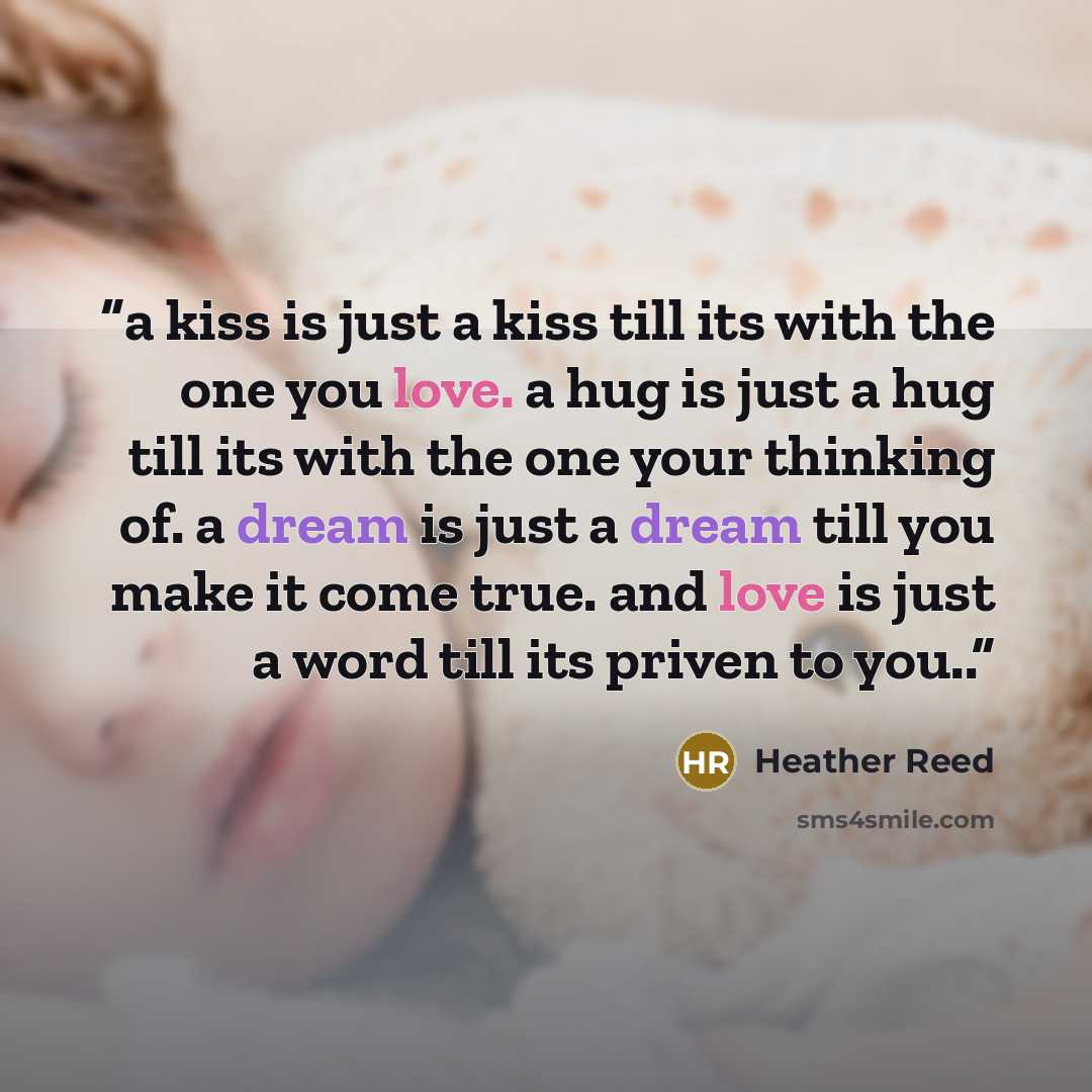 “a kiss is just a kiss till its with the one you love. a hug is just a hug till its with the one your thinking of. a dream is just a dream till you make it come true. and love is just a word till its priven to you..” quote by Heather Reed