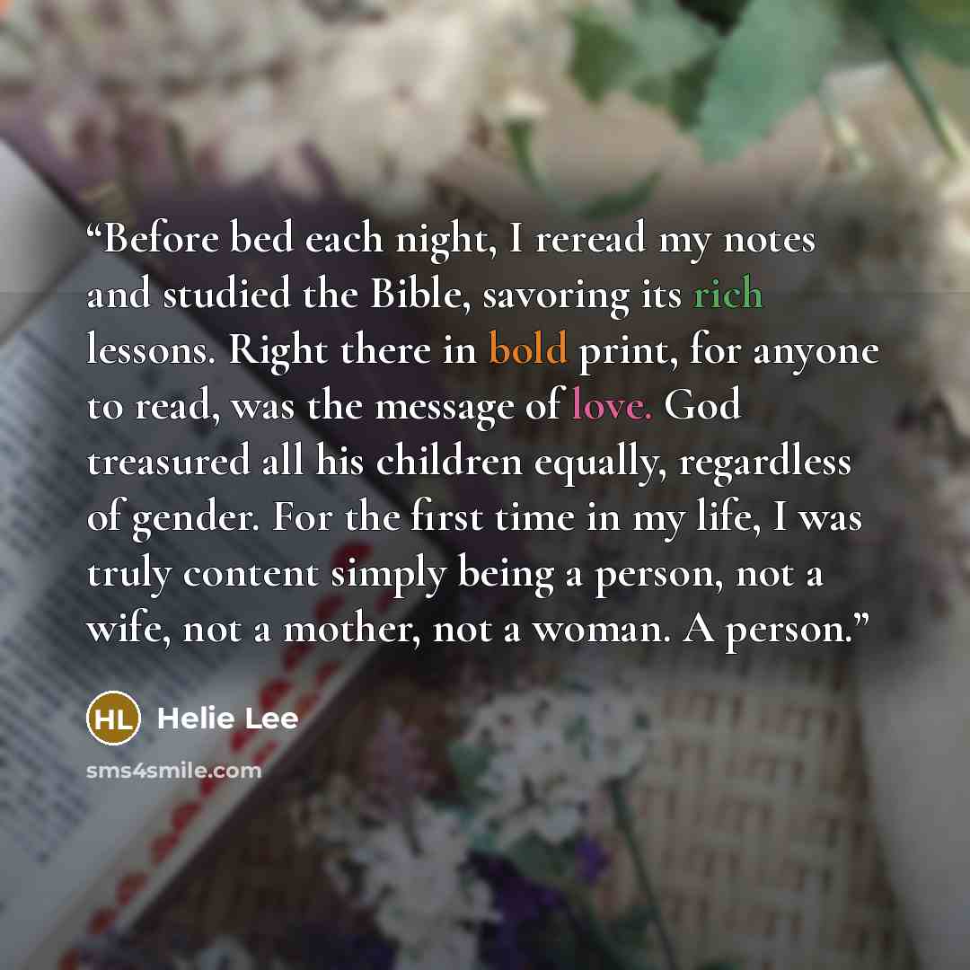 “Before bed each night, I reread my notes and studied the Bible, savoring its rich lessons. Right there in bold print, for anyone to read, was the message of love. God treasured all his children equally, regardless of gender. For the first time in my life, I was truly content simply being a person…” quote by Helie Lee