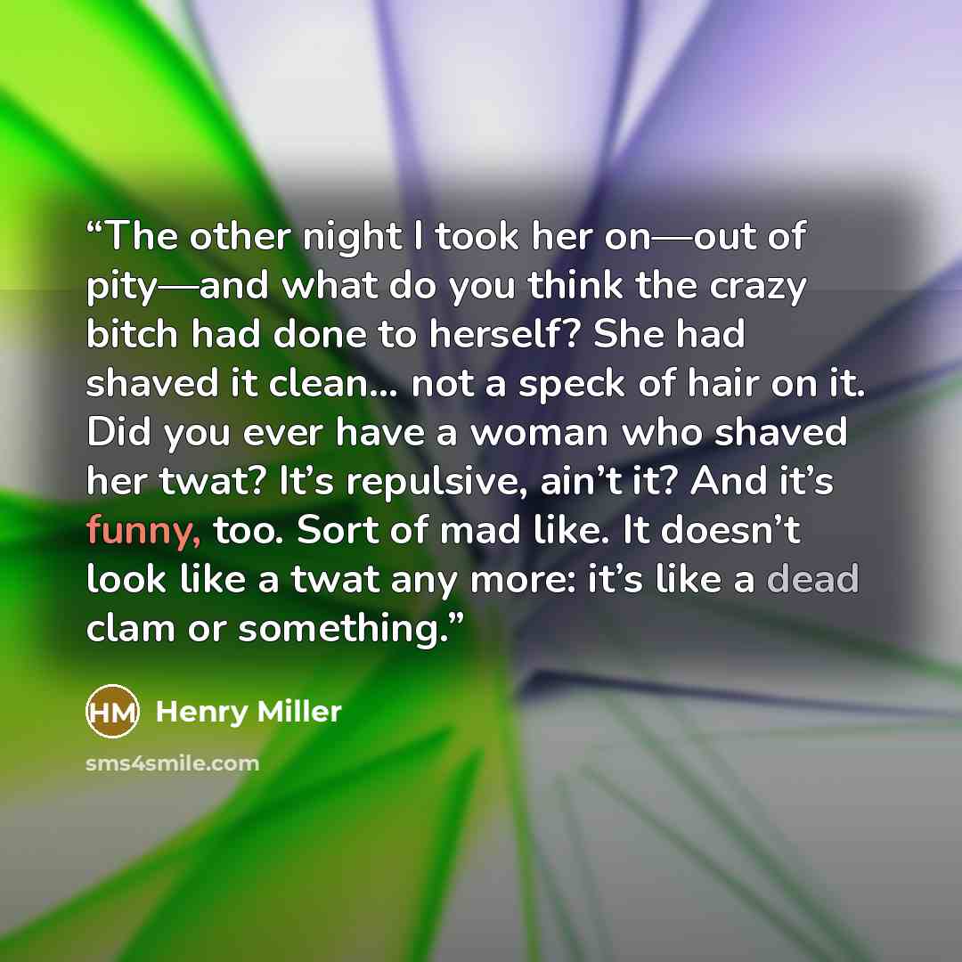 “The other night I took her on—out of pity—and what do you think the crazy bitch had done to herself? She had shaved it clean… not a speck of hair on it. Did you ever have a woman who shaved her twat? It’s repulsive, ain’t it? And it’s funny, too. Sort of mad like. It doesn’t look like a twat any…” quote by Henry Miller