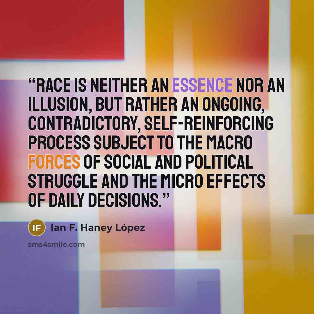 “Race is neither an essence nor an illusion, but rather an ongoing, contradictory, self-reinforcing process subject to the macro forces of social and political struggle and the micro effects of daily decisions.” quote by Ian F. Haney López