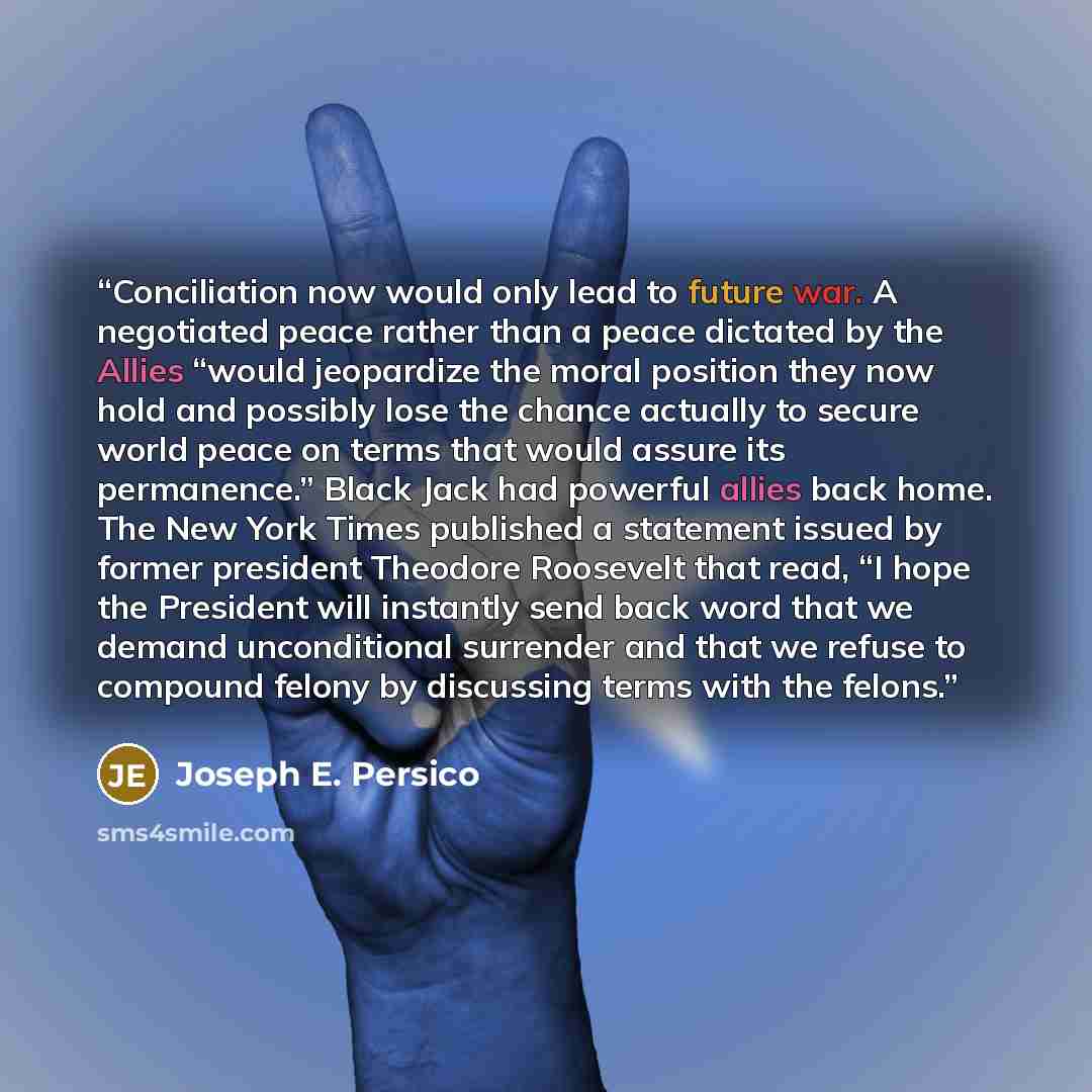 “Conciliation now would only lead to future war. A negotiated peace rather than a peace dictated by the Allies “would jeopardize the moral position they now hold and possibly lose the chance actually to secure world peace on terms that would assure its permanence.” Black Jack had powerful allies…” quote by Joseph E. Persico