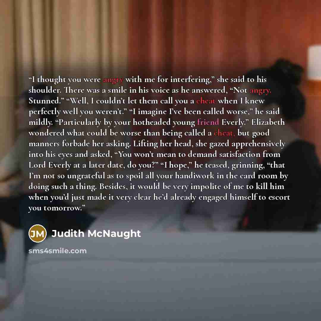 “I thought you were angry with me for interfering,” she said to his shoulder. There was a smile in his voice as he answered, “Not angry. Stunned.” “Well, I couldn’t let them call you a cheat when I knew perfectly well you weren’t.” “I imagine I’ve been called worse,” he said mildly. “Particularly…” quote by Judith McNaught