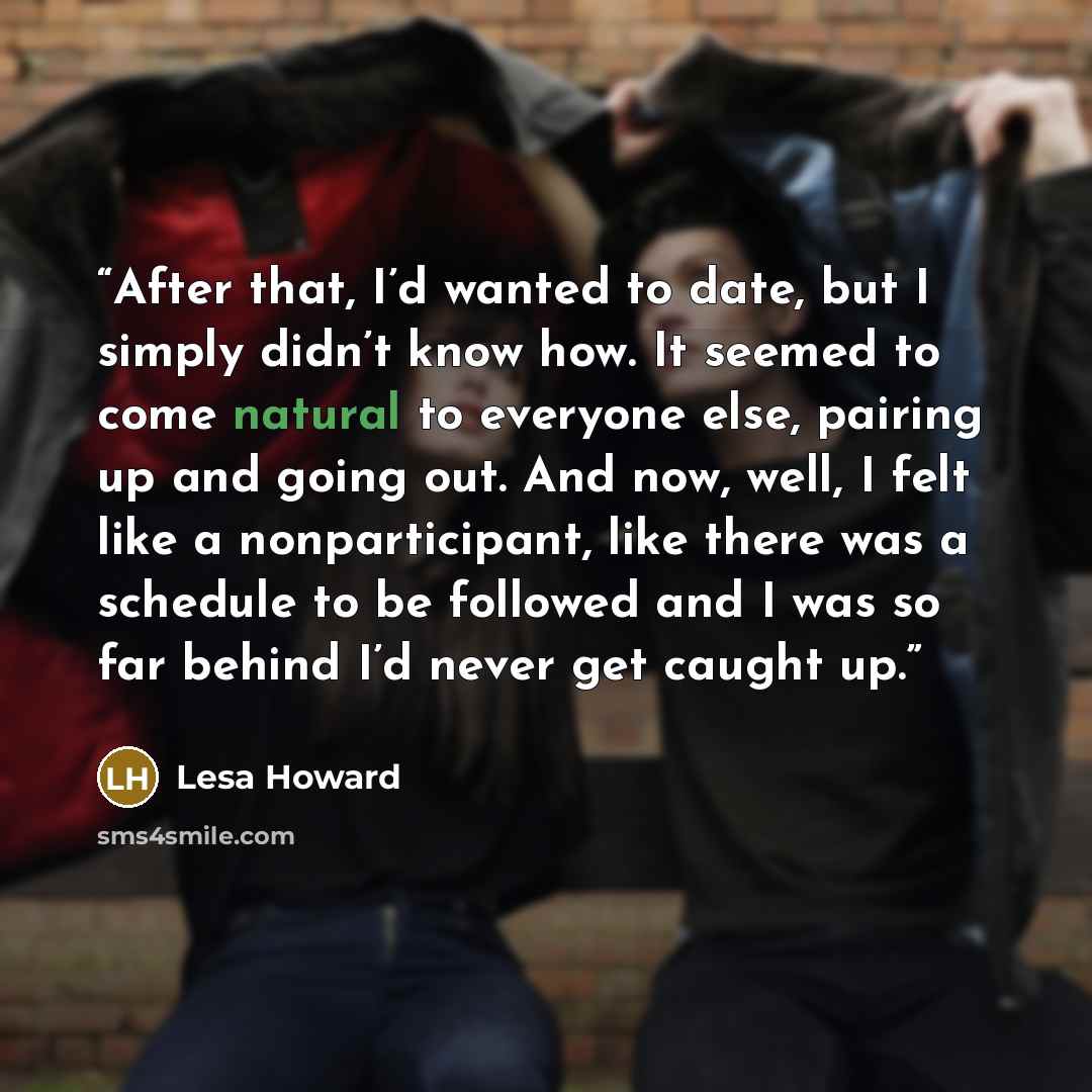 “After that, I’d wanted to date, but I simply didn’t know how. It seemed to come natural to everyone else, pairing up and going out. And now, well, I felt like a nonparticipant, like there was a schedule to be followed and I was so far behind I’d never get caught up.” quote by Lesa Howard
