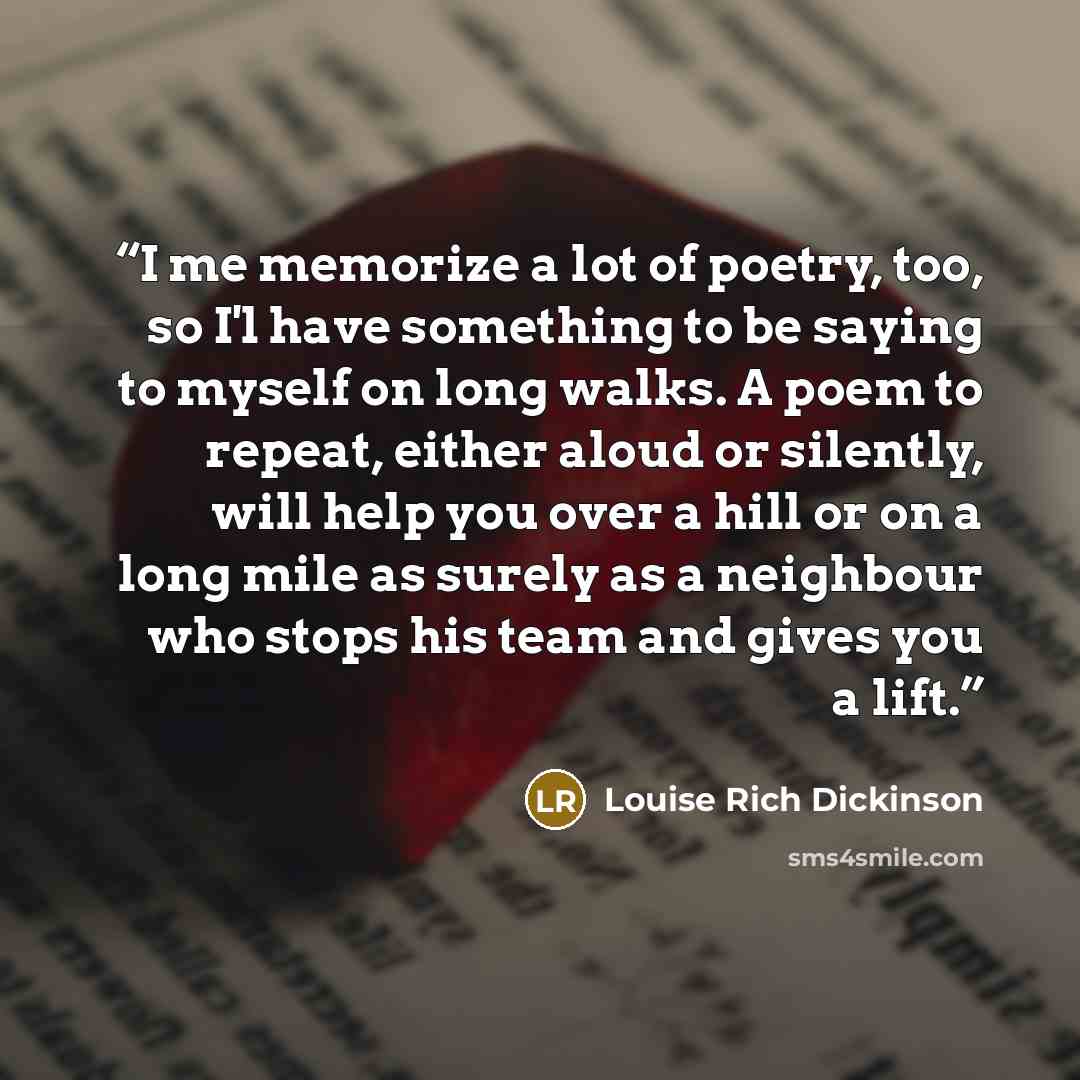 “I me memorize a lot of poetry, too, so I'l have something to be saying to myself on long walks. A poem to repeat, either aloud or silently, will help you over a hill or on a long mile as surely as a neighbour who stops his team and gives you a lift.” quote by Louise Rich Dickinson