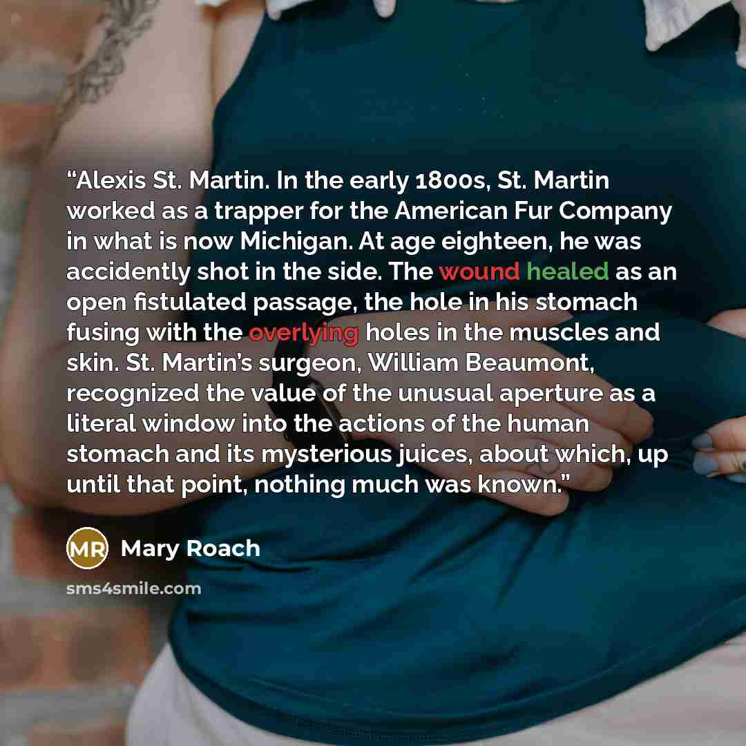 “Alexis St. Martin. In the early 1800s, St. Martin worked as a trapper for the American Fur Company in what is now Michigan. At age eighteen, he was accidently shot in the side. The wound healed as an open fistulated passage, the hole in his stomach fusing with the overlying holes in the muscles…” quote by Mary Roach