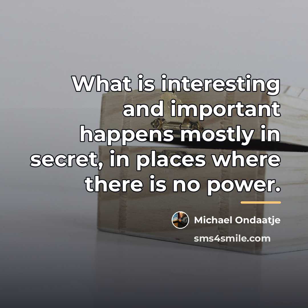“What is interesting and important happens mostly in secret, in…” quote by Michael Ondaatje