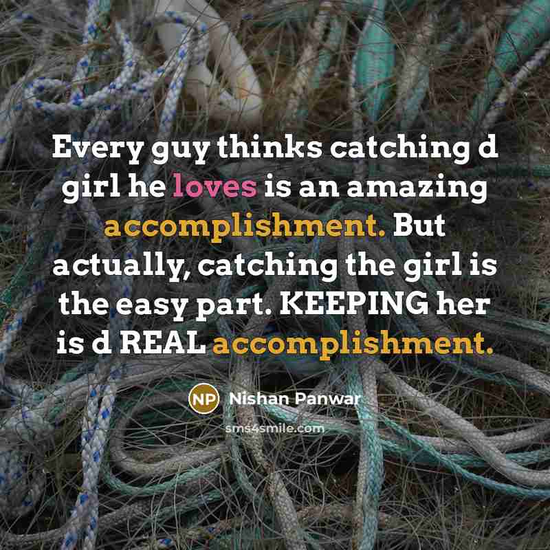 “Every guy thinks catching d girl he loves is an amazing accomplishment. But actually, catching the girl is the easy part. KEEPING her is d REAL accomplishment.” quote by Nishan Panwar