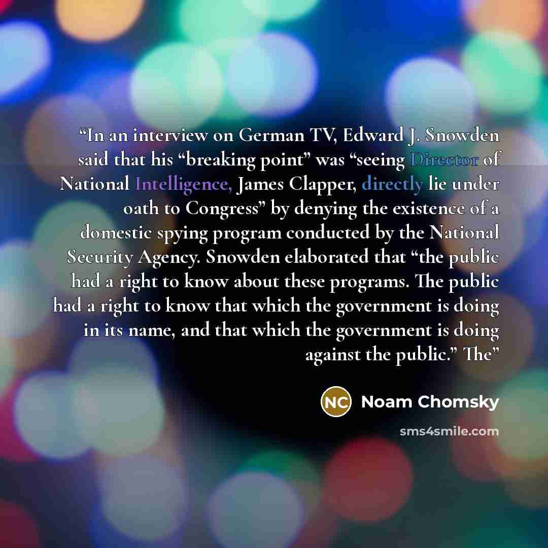 “In an interview on German TV, Edward J. Snowden said that his “breaking point” was “seeing Director of National Intelligence, James Clapper, directly lie under oath to Congress” by denying the existence of a domestic spying program conducted by the National Security Agency. Snowden elaborated that…” quote by Noam Chomsky