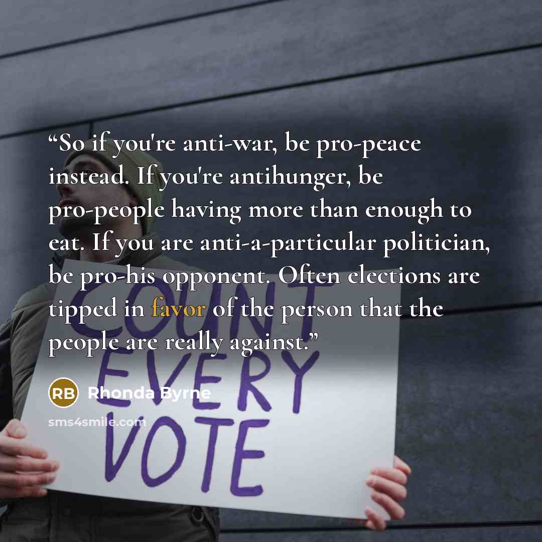 “So if you're anti-war, be pro-peace instead. If you're antihunger, be pro-people having more than enough to eat. If you are anti-a-particular politician, be pro-his opponent. Often elections are tipped in favor of the person that the people are really against.” quote by Rhonda Byrne