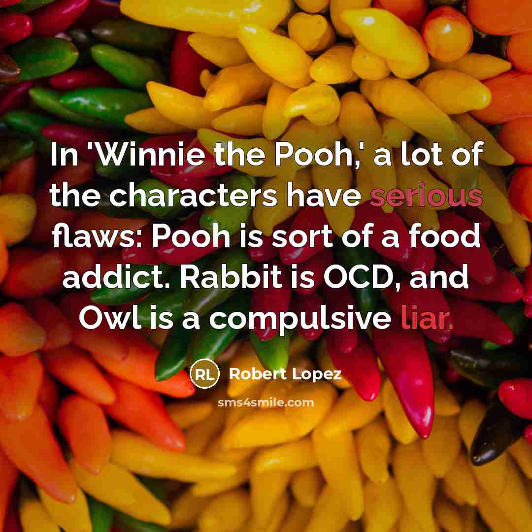 “In 'Winnie the Pooh,' a lot of the characters have serious flaws: Pooh is sort of a food addict. Rabbit is OCD, and Owl is a compulsive liar.” quote by Robert Lopez