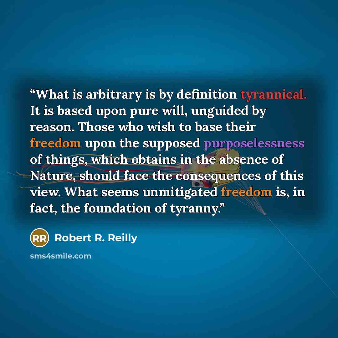 “What is arbitrary is by definition tyrannical. It is based upon pure will, unguided by reason. Those who wish to base their freedom upon the supposed purposelessness of things, which obtains in the absence of Nature, should face the consequences of this view. What seems unmitigated freedom is, in…” quote by Robert R. Reilly