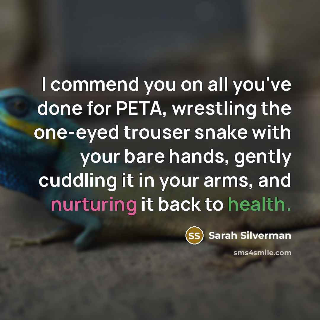 “I commend you on all you've done for PETA, wrestling the one-eyed trouser snake with your bare hands, gently cuddling it in your arms, and nurturing it back to health.” quote by Sarah Silverman