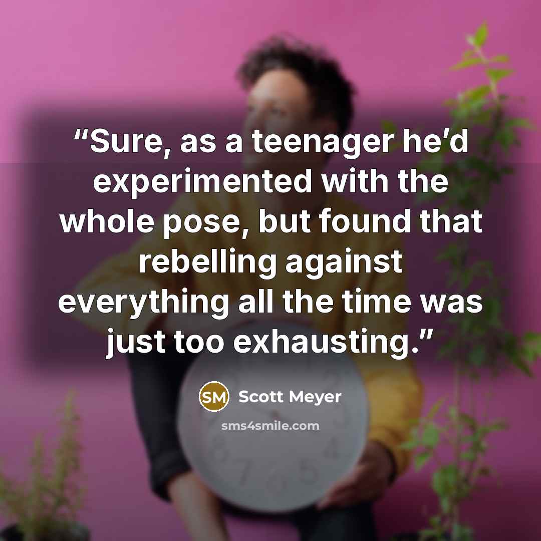 “Sure, as a teenager he’d experimented with the whole pose, but found that rebelling against everything all the time was just too exhausting.” quote by Scott Meyer