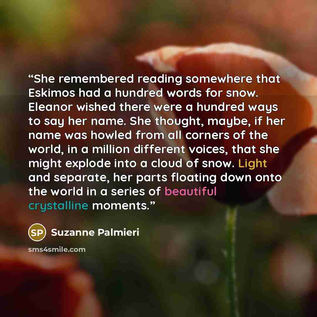 “She remembered reading somewhere that Eskimos had a hundred words for snow. Eleanor wished there were a hundred ways to say her name. She thought, maybe, if her name was howled from all corners of the world, in a million different voices, that she might explode into a cloud of snow. Light and…” quote by Suzanne Palmieri