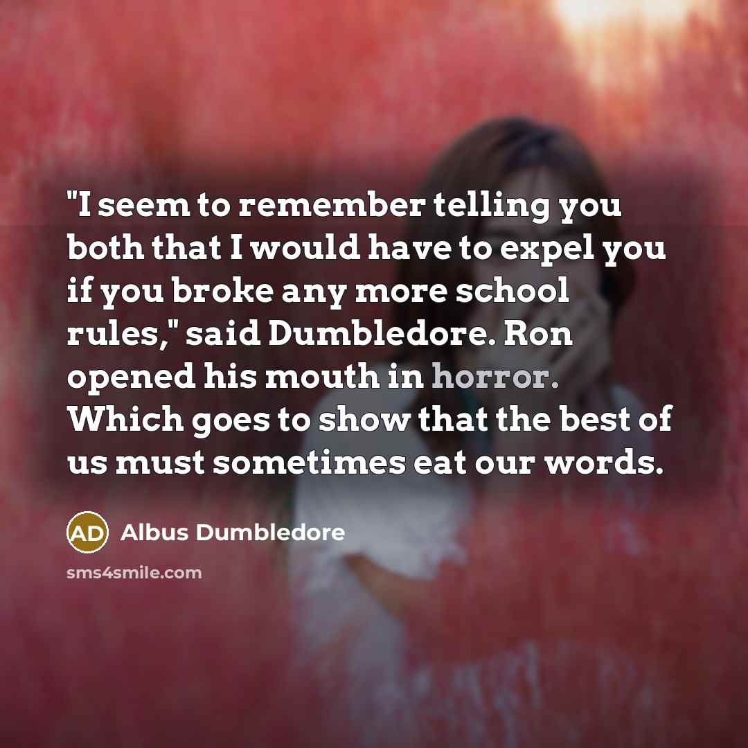 “"I seem to remember telling you both that I would have to expel you if you broke any more school rules," said Dumbledore. Ron opened his mouth in horror. Which goes to show that the best of us must sometimes eat our words.” quote by Albus Dumbledore