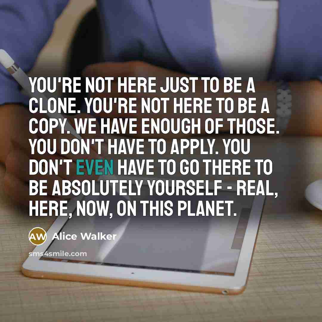 “You're not here just to be a clone. You're not here to be a copy. We have enough of those. You don't have to apply. You don't even have to go there to be absolutely yourself - real, here, now, on this planet.” quote by Alice Walker