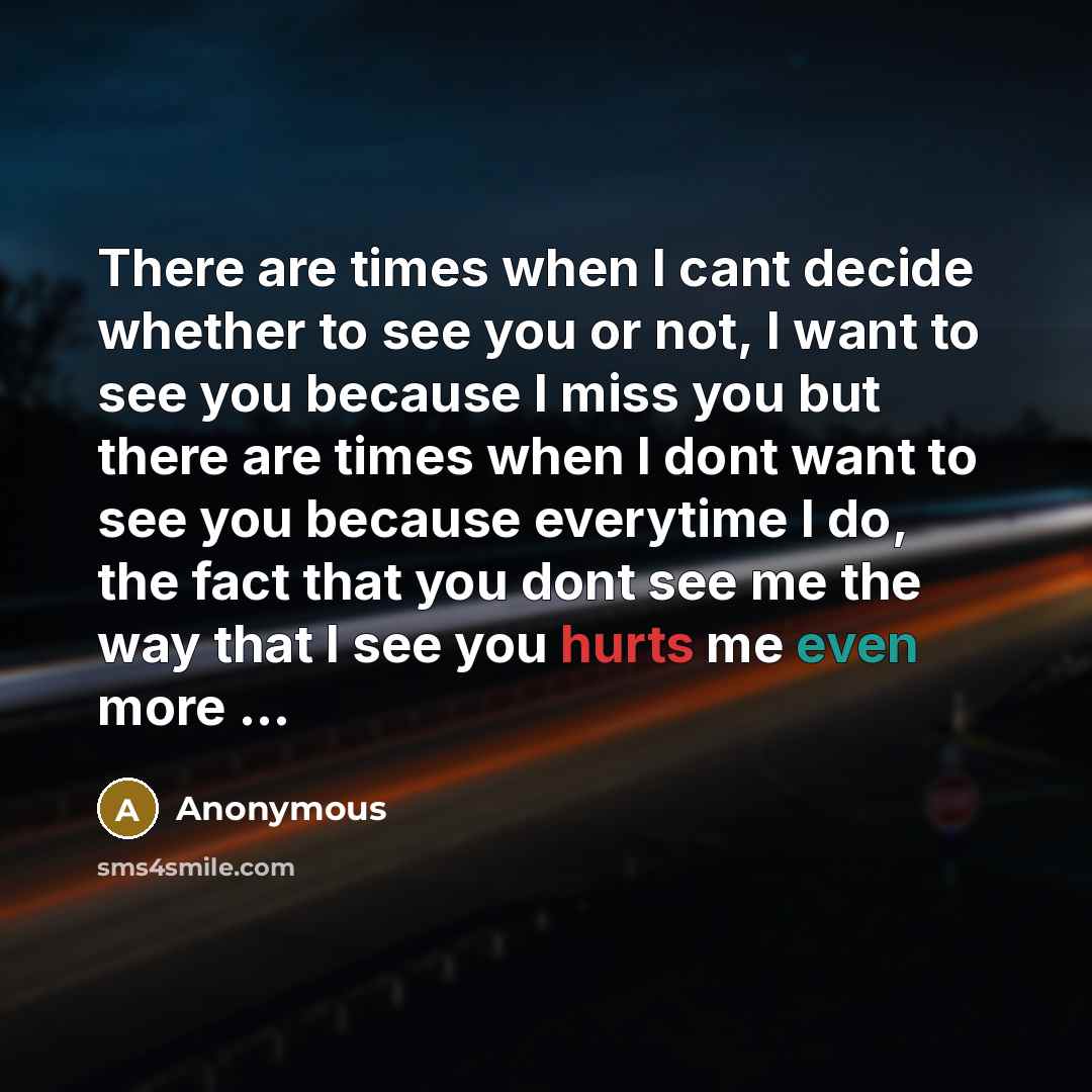“There are times when I cant decide whether to see you or not, I want to see you because I miss you but there are times when I dont want to see you because everytime I do, the fact that you dont see me the way that I see you hurts me even more ...” quote by Anonymous