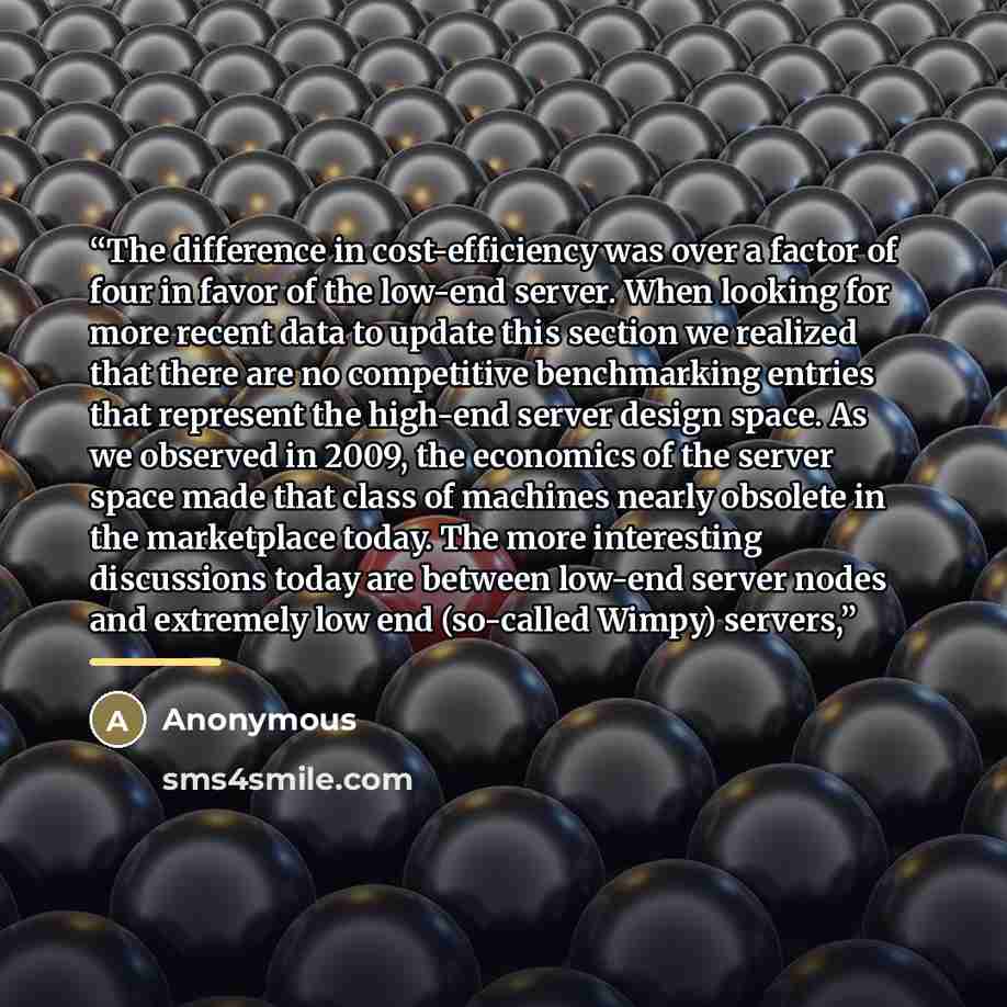 “The difference in cost-efficiency was over a factor of four in favor of the low-end server. When looking for more recent data to update this section we realized that there are no competitive benchmarking entries that represent the high-end server design space. As we observed in 2009, the economics…” quote by Anonymous